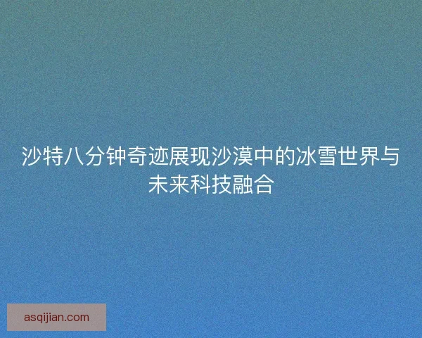 沙特八分钟奇迹展现沙漠中的冰雪世界与未来科技融合