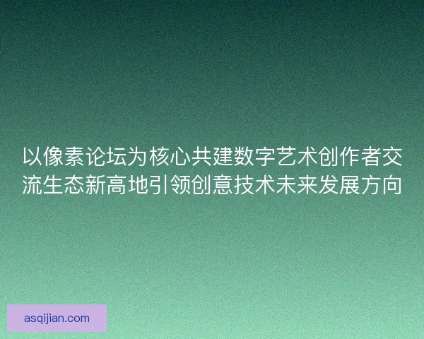 以像素论坛为核心共建数字艺术创作者交流生态新高地引领创意技术未来发展方向
