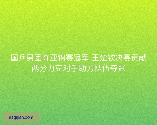 国乒男团夺亚锦赛冠军 王楚钦决赛贡献两分力克对手助力队伍夺冠