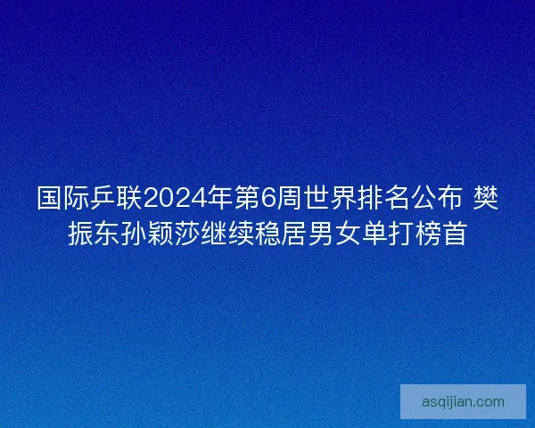 国际乒联2024年第6周世界排名公布 樊振东孙颖莎继续稳居男女单打榜首